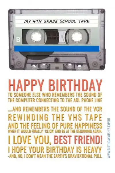 Поздравляю с Днем Рождения того, кто помнит звук подключения компьютера к телефонной линии AOL… и помнит звук видеомагнитофона, перематывающего кассету VHS, и чувство чистого счастья, когда она, наконец, «щелкает» и снова оказывается в начале. .  Я люблю тебя лучший друг!  Я надеюсь, что у тебя тяжелый день рождения — и нет, я не имею в виду гравитационное притяжение Земли.