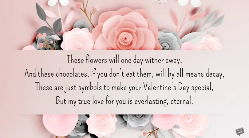 These flowers will one day wither away, And these chocolates, if you don’t eat them, will by all means decay, These are just symbols to make your Valentine’s Day special, But my true love for you is everlasting, eternal.