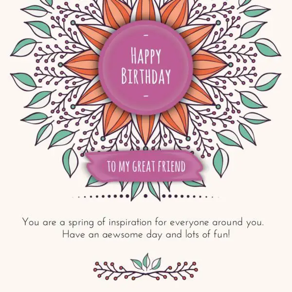 Happy Birthday to my great friend. You are a spring of inspiration for everyone around you. Have an awesome day and lots of fun!