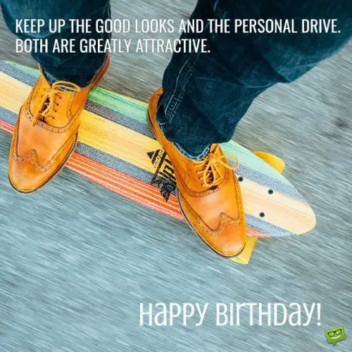 Keep up the good looks and the personal drive. Both are greatly attractive. Happy Birthday!