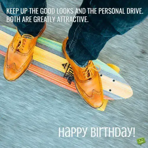 Keep up the good looks and the personal drive. Both are greatly attractive. Happy Birthday!