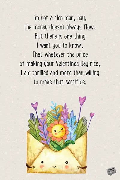 I’m not a rich man, nay, the money doesn’t always flow, But there is one thing I want you to know, That whatever the price of making your Valentine’s Day nice, I am thrilled and more than willing to make that sacrifice.