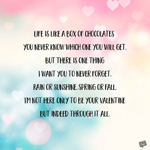 Life is like a box of chocolates - you never know which one you will get, But there is one thing I want you to never forget, Rain or sunshine, Spring or Fall, I’m not only here to be your Valentine but indeed through it all.