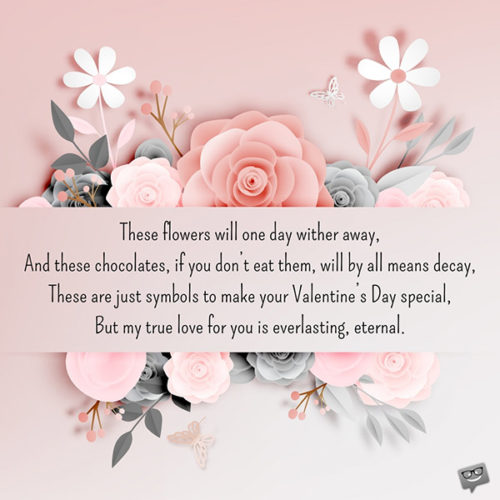 valentines day poem | Birthday Wishes Expert These flowers will one day wither away, And these chocolates, if you don’t eat them, will by all means decay, These are just symbols to make your Valentine’s Day special, But my true love for you is everlasting, eternal.