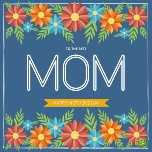 To the best Mom. Happy Mother's Day!