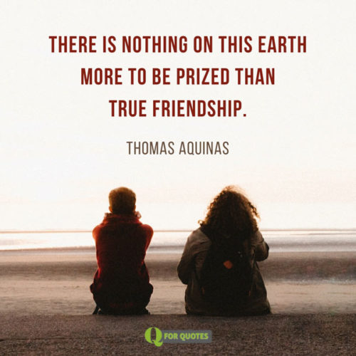 There is nothing on this earth more to be prized than true friendship. Thomas Aquinas