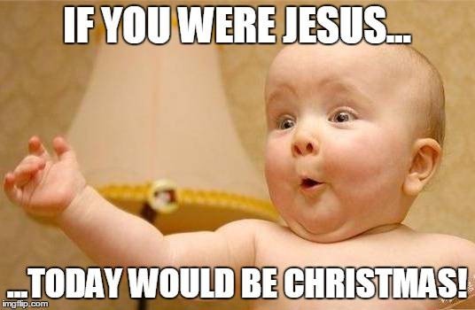 If you were Jesus, today would be Christmas!
