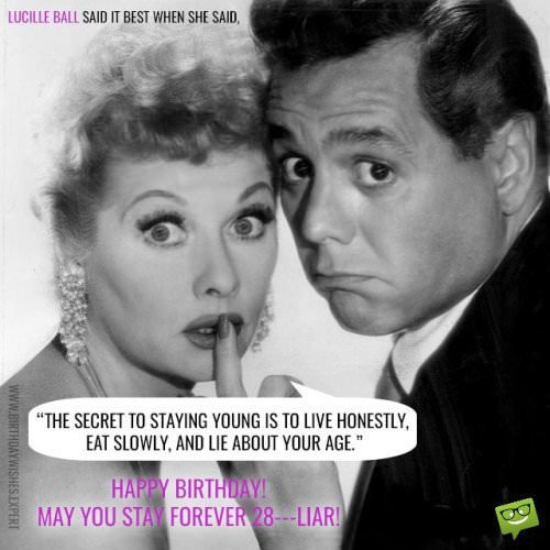 Lucille Ball said it best when she said: The secret to staying young is to live honestly, eat slowly and lie about your age! Happy Birthday! May You stay forever 28...Liar!