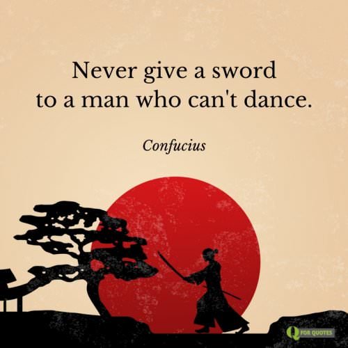 Never give a sword to a man who can't dance. Confucius.