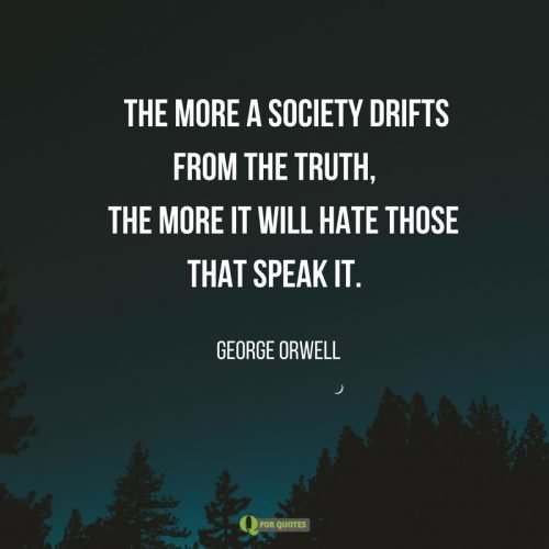 The more a society drifts from the truth, the more it will hate those that speak it. George Orwell.