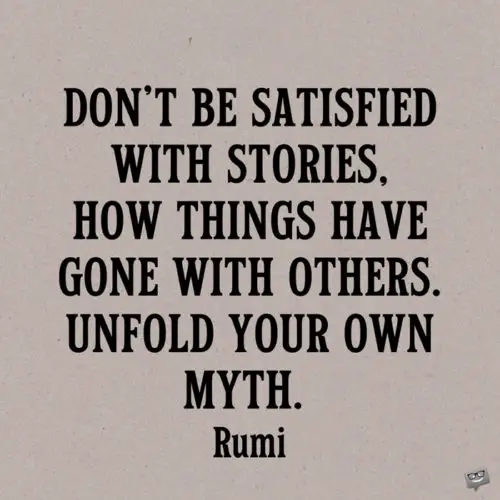 Don't be satisfied with stories, how things have gone with others. Unfold your own myth. Rumi
