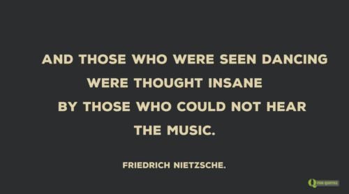 And those who were seen dancing were thought insane by those who could not hear the music. Friedrich Nietzsche.