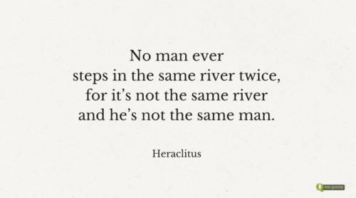 No man ever steps in the same river twice, for it's not the same river and he's not the same man. Heraclitus