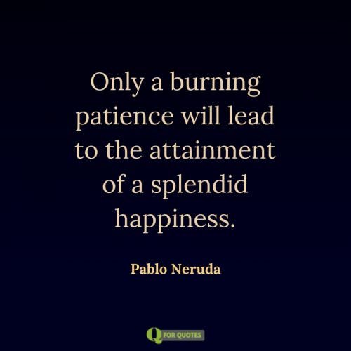 Only a burning patience will lead to the attainment of a splendid happiness. Pablo Neruda.