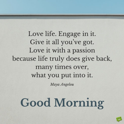 Love life. Engage in it. Give it all you’ve got. Love it with a passion because life truly does give back, many times over, what you put into it. Maya Angelou