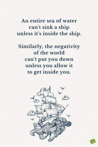 An entire sea of water can't sink a ship unless it's inside the ship. Similarly, the negativity of the world can't put you down unless you allow it to get inside you.