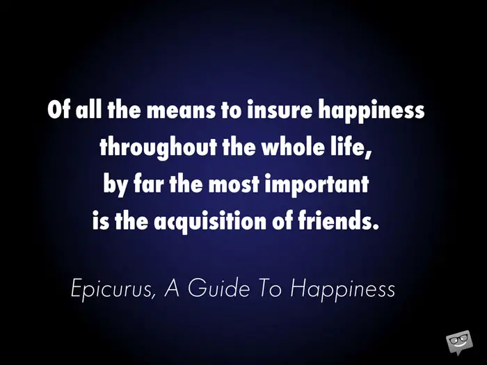 Of all the means to insure happiness throughout the whole life, by far the most important is the acquisition of friends. Epicurus, A Guide To Happiness 
