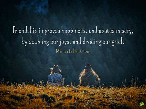 Friendship improves happiness, and abates misery, by doubling our joys, and dividing our grief. Marcus Tullius Cicero