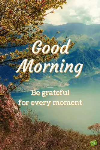 Good Morning. Be grateful for every moment.