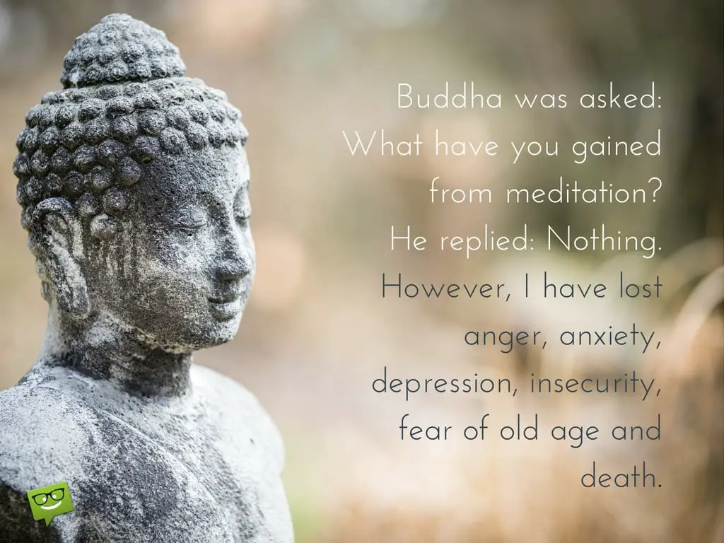 Buddha was asked What have you gained from meditation He replied Nothing However I have lost anger anxiety depression insecurity fear of old age