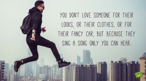 You don't love someone for their looks, or their clothes, or for their fancy car, but because they sing a song only you can hear.