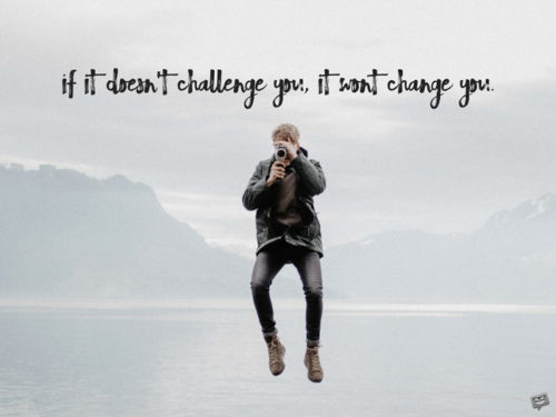 If it doesn't challenge you, it wont change you.