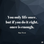 You only life once, but if you do it right, once is enough. Mae West