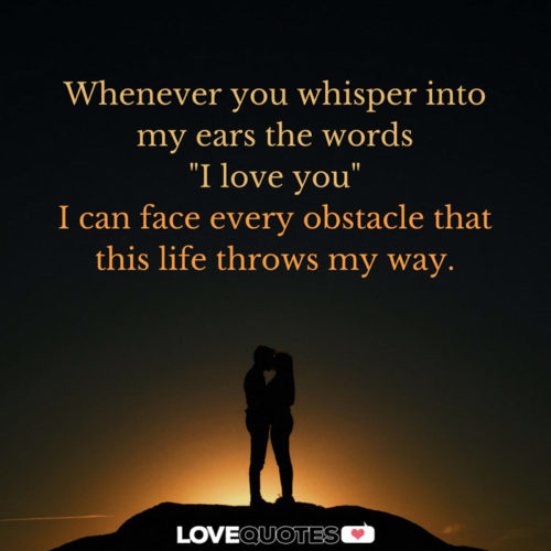 Whenever you whisper into my ears the words "I love you" I can face every obstacle that this life throws my way.