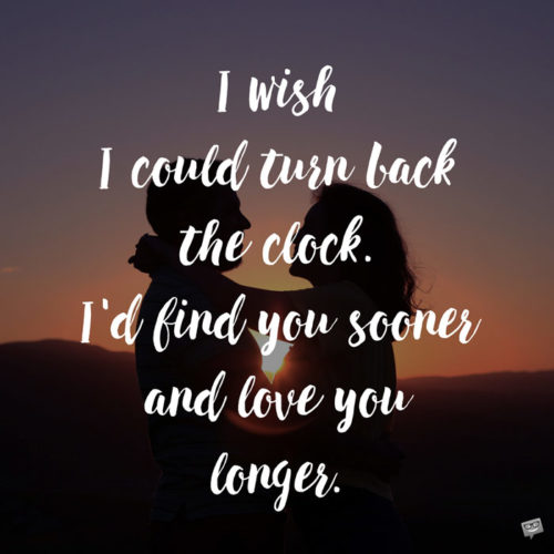 I wish I could turn back the clock. I'd find you sooner and love you longer.