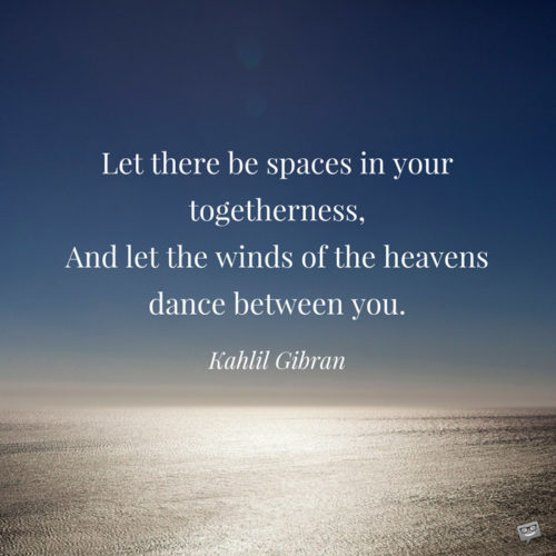 Let there be spaces in your togetherness, and let the winds of the heavens dance between you. Kahlil Gibran