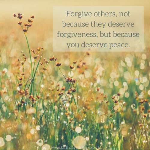 Forgive others, not because they deserve forgiveness, but because you deserve peace.