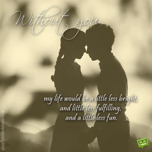 Quote to express how life would be without your love. | Birthday Wishes Expert Without you, my life will be a little less bright, and little less fulfilling, and a little less fun.