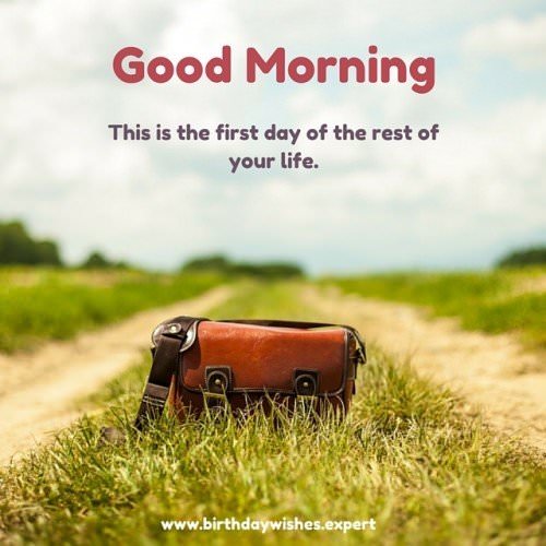 Good Morning. This is the first day of the rest of your life.