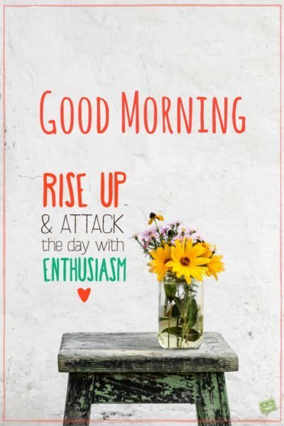 Good Morning. Rise up and attack the day with enthusiasm!