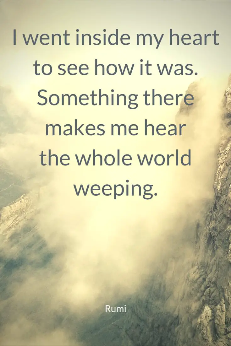 I went inside my heart to see how it was Something there makes me hear the whole world weeping Rumi