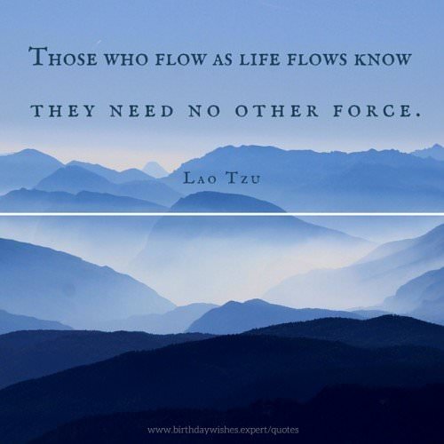 Those who flow as life flows know they need no other force. Lao Tzu.