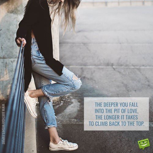 The deeper you fall into the pit of love, the longer it takes to climb back to the top.