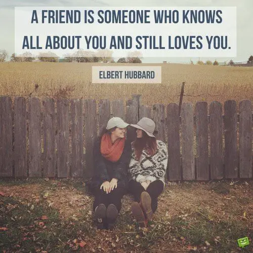 A friend is someone who knows all about you and still loves you. Elbert Hubbard