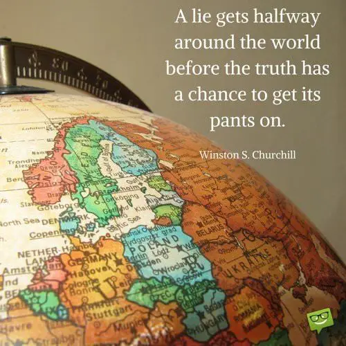 A lie gets halfway around the world before the truth has a chance to get its pants on. Winston S. Churchill