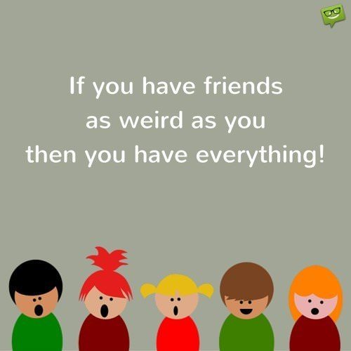 If you have friends as weird as you then you have everything!