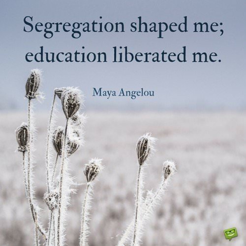 Segregation shaped me; education liberated me. Maya Angelou.