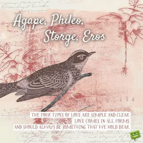 Agape, Phileo, Storge, Eros. The four types of love are simple and clear. Love comes in all forms and should always be something that we hold dear. | Birthday Wishes Expert Agape, Phileo, Storge, Eros. The four types of love are simple and clear. Love comes in all forms and should always be something that we hold dear.