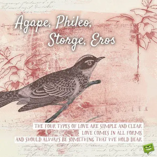 Agape, Phileo, Storge, Eros. The four types of love are simple and clear. Love comes in all forms and should always be something that we hold dear. 