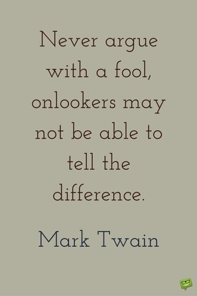 Never argue with a fool, onlookers may not be able to tell the difference. Mark Twain.