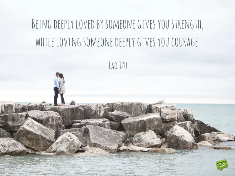 Being deeply loved by someone gives you strength, while loving someone deeply gives you courage. Lao Tzu.