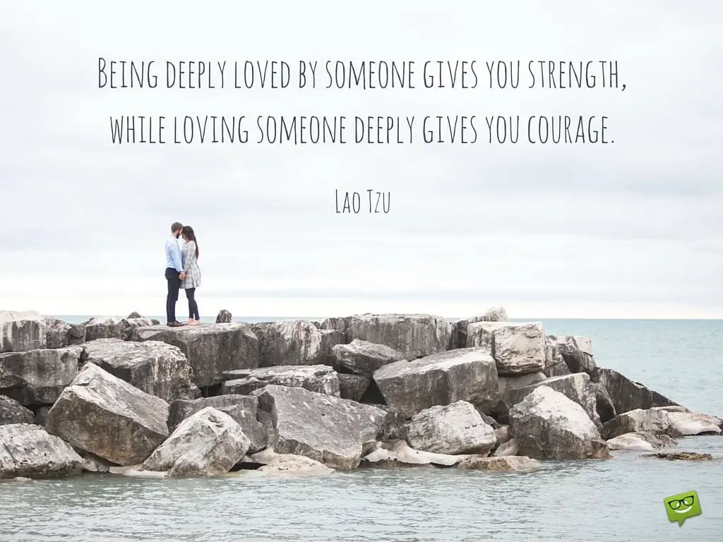 Being deeply loved by someone gives you strength while loving someone deeply gives you courage Lao Tzu