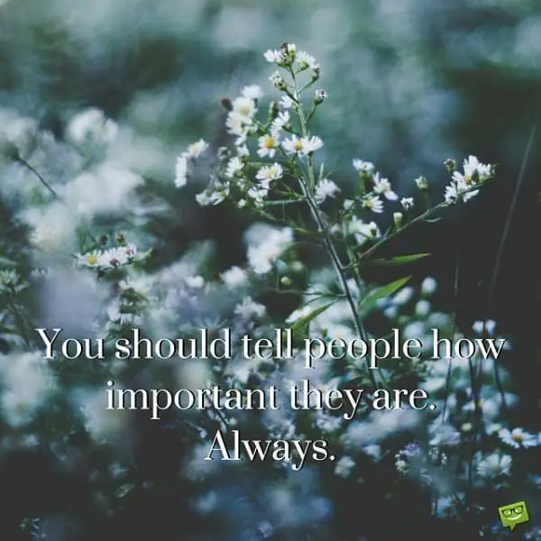 You should tell people how important they are . Always.