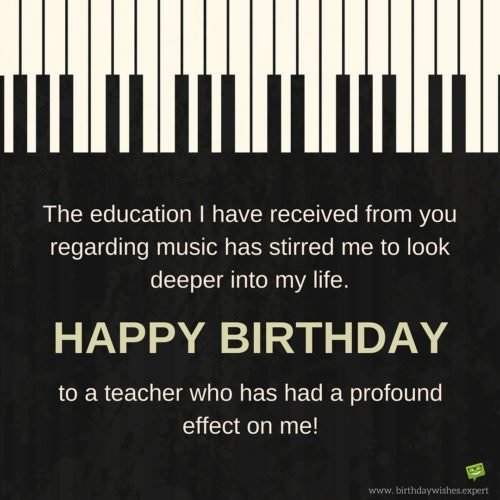 Birthday Wish for a music teacher. | Birthday Wishes Expert The education I have received from you regarding music has stirred me to look deeper into my life. Happy Birthday to a teacher who has had a profound effect on me!
