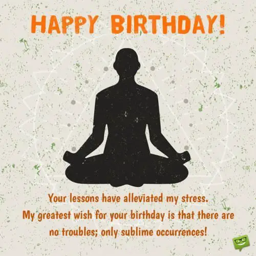 Birthday Wish for a meditation therapist or yoga teacher. | Birthday Wishes Expert Your lessons have alleviated my stress. My greatest wish for your birthday is that there are no troubles, only sublime occurrences.
