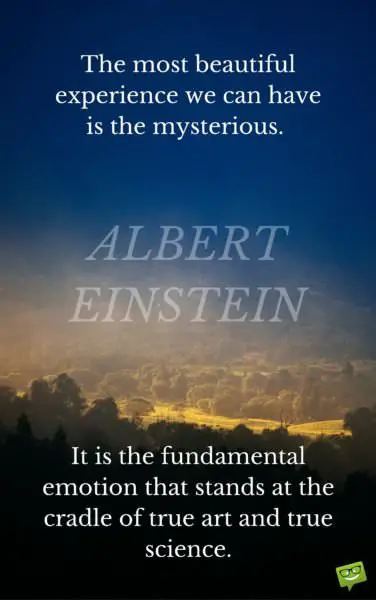 The most beautiful experience we can have is the mysterious. It is the fundamental emotion that stands at the cradle of true art and true science. Albert Einstein.
